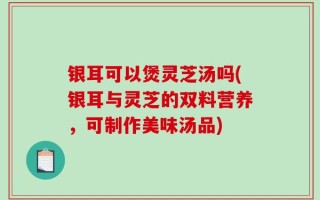 银耳可以煲灵芝汤吗(银耳与灵芝的双料营养，可制作美味汤品)