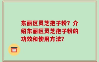 东丽区灵芝孢子粉？介绍东丽区灵芝孢子粉的功效和使用方法？