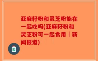 亚麻籽粉和灵芝粉能在一起吃吗(亚麻籽粉和灵芝粉可一起食用│新闻报道)