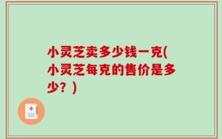小灵芝卖多少钱一克(小灵芝每克的售价是多少？)