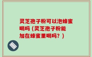 灵芝孢子粉可以泡蜂蜜喝吗 (灵芝孢子粉能加在蜂蜜里喝吗？)