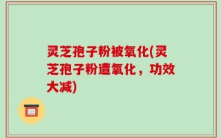 灵芝孢子粉被氧化(灵芝孢子粉遭氧化，功效大减)