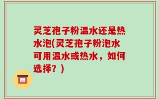 灵芝孢子粉温水还是热水泡(灵芝孢子粉泡水可用温水或热水，如何选择？)