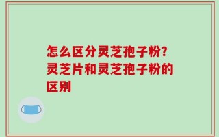 怎么区分灵芝孢子粉？灵芝片和灵芝孢子粉的区别