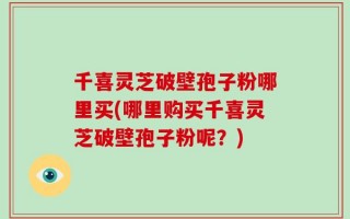 千喜灵芝破壁孢子粉哪里买(哪里购买千喜灵芝破壁孢子粉呢？)