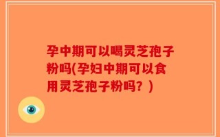 孕中期可以喝灵芝孢子粉吗(孕妇中期可以食用灵芝孢子粉吗？)