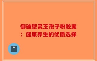 御破壁灵芝孢子粉胶囊：健康养生的优质选择
