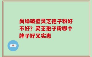 尚绿破壁灵芝孢子粉好不好？灵芝孢子粉哪个牌子好又实惠