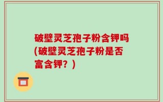 破壁灵芝孢子粉含钾吗(破壁灵芝孢子粉是否富含钾？)