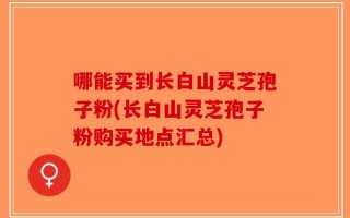 哪能买到长白山灵芝孢子粉(长白山灵芝孢子粉购买地点汇总)