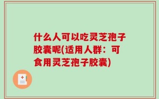 什么人可以吃灵芝孢子胶囊呢(适用人群：可食用灵芝孢子胶囊)