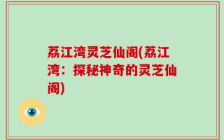 荔江湾灵芝仙阁(荔江湾：探秘神奇的灵芝仙阁)