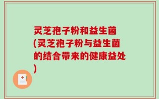 灵芝孢子粉和益生菌 (灵芝孢子粉与益生菌的结合带来的健康益处)