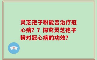 灵芝孢子粉能否治疗冠心病？？探究灵芝孢子粉对冠心病的功效？