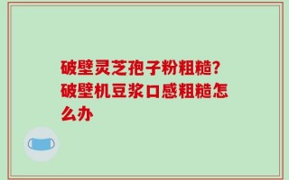破壁灵芝孢子粉粗糙？破壁机豆浆口感粗糙怎么办
