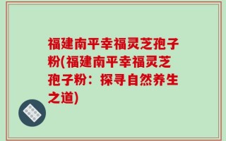 福建南平幸福灵芝孢子粉(福建南平幸福灵芝孢子粉：探寻自然养生之道)