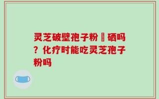 灵芝破壁孢子粉會硒吗？化疗时能吃灵芝孢子粉吗