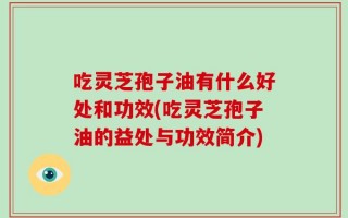 吃灵芝孢子油有什么好处和功效(吃灵芝孢子油的益处与功效简介)