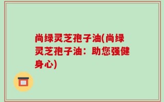 尚绿灵芝孢子油(尚绿灵芝孢子油：助您强健身心)