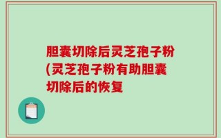 胆囊切除后灵芝孢子粉(灵芝孢子粉有助胆囊切除后的恢复