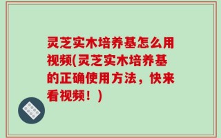 灵芝实木培养基怎么用视频(灵芝实木培养基的正确使用方法，快来看视频！)