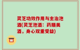 灵芝功效作用与主治泡酒(灵芝泡酒：药膳美酒，身心双重受益)