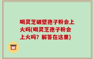 喝灵芝破壁孢子粉会上火吗(喝灵芝孢子粉会上火吗？解答在这里)
