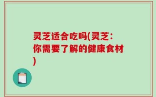 灵芝适合吃吗(灵芝：你需要了解的健康食材)