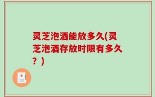 灵芝泡酒能放多久(灵芝泡酒存放时限有多久？)