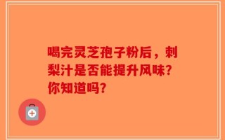 喝完灵芝孢子粉后，刺梨汁是否能提升风味？你知道吗？
