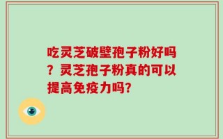 吃灵芝破壁孢子粉好吗？灵芝孢子粉真的可以提高免疫力吗？