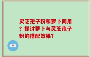 灵芝孢子粉和萝卜同用？探讨萝卜与灵芝孢子粉的搭配效果？