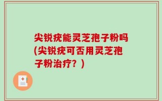 尖锐疣能灵芝孢子粉吗(尖锐疣可否用灵芝孢子粉治疗？)