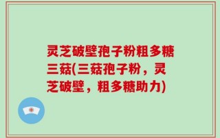 灵芝破壁孢子粉粗多糖三菇(三菇孢子粉，灵芝破壁，粗多糖助力)