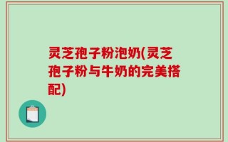 灵芝孢子粉泡奶(灵芝孢子粉与牛奶的完美搭配)