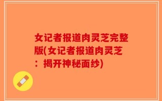 女记者报道肉灵芝完整版(女记者报道肉灵芝：揭开神秘面纱)