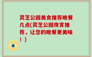 灵芝公园美食推荐晚餐几点(灵芝公园夜宵推荐，让您的晚餐更美味！)