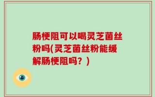 肠梗阻可以喝灵芝菌丝粉吗(灵芝菌丝粉能缓解肠梗阻吗？)