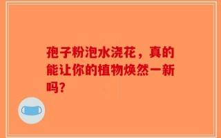 孢子粉泡水浇花，真的能让你的植物焕然一新吗？