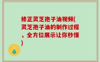 修正灵芝孢子油视频(灵芝孢子油的制作过程，全方位展示让你秒懂)