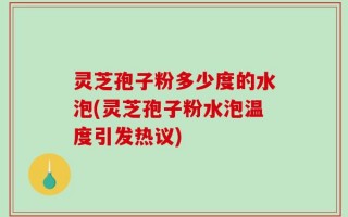 灵芝孢子粉多少度的水泡(灵芝孢子粉水泡温度引发热议)