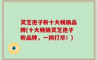 灵芝孢子粉十大畅销品牌(十大畅销灵芝孢子粉品牌，一网打尽！)