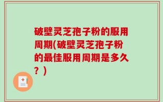 破壁灵芝孢子粉的服用周期(破壁灵芝孢子粉的最佳服用周期是多久？)