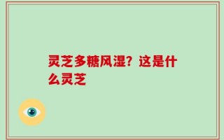 灵芝多糖风湿？这是什么灵芝