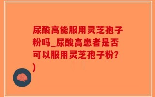 尿酸高能服用灵芝孢子粉吗_尿酸高患者是否可以服用灵芝孢子粉？)