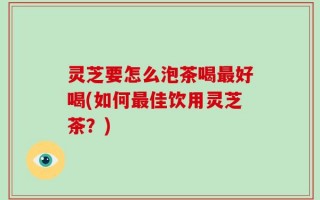 灵芝要怎么泡茶喝最好喝(如何最佳饮用灵芝茶？)