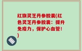红旗灵芝丹参胶囊(红色灵芝丹参胶囊：提升免疫力，保护心血管！)