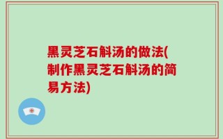 黑灵芝石斛汤的做法(制作黑灵芝石斛汤的简易方法)