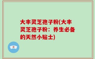 大丰灵芝孢子粉(大丰灵芝孢子粉：养生必备的天然小贴士)