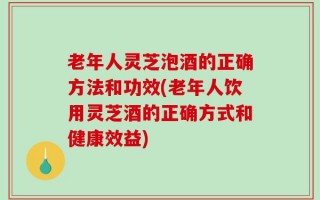 老年人灵芝泡酒的正确方法和功效(老年人饮用灵芝酒的正确方式和健康效益)